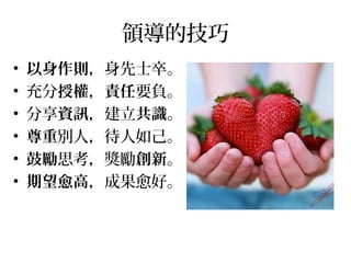 領導的技巧
• 以身作則，身先士卒。
• 充分授權，責任要負。
• 分享資訊，建立共識。
• 尊重別人，待人如己。
• 鼓勵思考，獎勵創新。
• 期望愈高，成果愈好。
 
