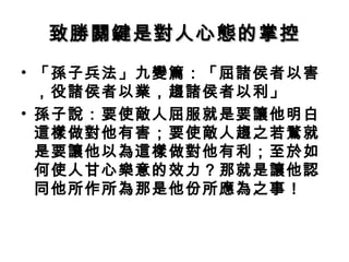 致勝關鍵是對人心態的掌控致勝關鍵是對人心態的掌控
• 「孫子兵法」九變篇：「屈諸侯者以害
，役諸侯者以業，趨諸侯者以利」
• 孫子說：要使敵人屈服就是要讓他明白
這樣做對他有害；要使敵人趨之若鶩就
是要讓他以為這樣做對他有利；至於如
何使人甘心樂意的效力？那就是讓他認
同他所作所為那是他份所應為之事！
 