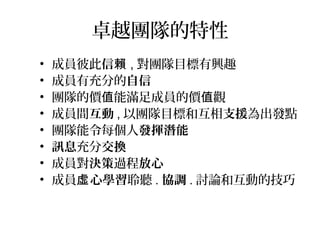 卓越團隊的特性
• 成員彼此信賴 , 對團隊目標有興趣
• 成員有充分的自信
• 團隊的價 能滿足成員的價 觀值 值
• 成員間互動 , 以團隊目標和互相支援為出發點
• 團隊能令每個人發揮潛能
• 訊息充分交換
• 成員對決策過程放心
• 成員 心學習虛 聆聽 . 協調 . 討論和互動的技巧
 