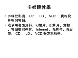 多媒體教學
• 有錄放影機、 CD 、 LD 、 VCD 、實物投
影機與電腦。
• 或以用書面資料、幻燈片、投影片、實物
、電腦檔案教材、 Internet 、錄影帶、錄音
帶、 CD 、 LD 、 VCD 等方式教學。
 