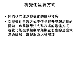 視覺化呈現方式
• 將條列句改以視覺化的圖解技巧
• 採視覺化呈現方式不但是提升簡報品質的
關鍵，也是讓想法完整表達的最佳方式，
視覺化能提供給觀眾兼顧左右腦的全腦式
溝通經驗，讓說服力大幅增加。
 