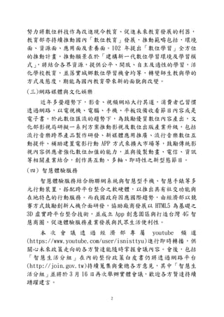 2
努力將數位科技作為改進現今教育、促進未來教育發展的利器，
教育部亦持續推動國內「數位教育」發展，推動範疇包括，環境
面、資源面、應用面及素養面。102 年提出「數位學習」全方位
的推動計畫，推動願景在於「建構新一代數位學習環境及學習模
式」，將結合各界資源，提供公平、開放、自主及適性的學習，活
化學校教育，並落實城鄉數位學習機會均等，轉變師生教與學的
方式及態度，期能為國內教育帶來新的面貌與改變。
(三)網路媒體與文化娛樂
近年多螢趨勢下，影音、視頻網站大行其道，消費者已習慣
透過網路，以電視機、電腦、手機、平板設備收看節目內容或是
電子書。於此數位匯流的趨勢下，為鼓勵優質數位內容產出，文
化部影視局研擬一系列方案推動影視及數位出版產業升級，包括
流行音樂跨界產品製作研發、新媒體應用推廣、流行音樂數位互
動提升、補助建置電影行動 APP 方式來擴大市場等，鼓勵傳統影
視內容供應者強化數位加值的能力，並與後製動畫、電信、資訊
等相關產業結合，創作具互動、多軸、即時性之新型態節目。
(四) 智慧體驗服務
智慧體驗服務結合物聯網系統與智慧型手機、智慧手錶等多
元行動裝置，搭配跨平台整合之軟硬體，以推出具有社交功能與
在地特色的行動服務。而我國政府因應國際趨勢，由經濟部以競
賽方式鼓勵創新人機介面研發，協助廠商發展以 HTML5 為基礎之
3D 虛實跨平台整合技術，並成立 App 創意園區與打造台灣 4G 智
慧商圈，促進體驗服務產業發展與民眾生活便利性。
本 次 會 議 透 過 經 濟 部 專 屬 youtube 頻 道
(https://www.youtube.com/user/isnisttyu)進行即時轉播，供
關心未來政策走向的各方賢達能隨時掌握會議內容。會後，包括
「智慧生活分組」在內的整份政策白皮書仍將透過網路平台
(http://join.gov.tw)持續蒐集與彙總各方意見，其中「智慧生
活分組」並將於 3 月 16 日再次舉辦實體會議，歡迎各方賢達持續
踴躍建言。
 