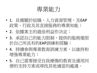 專業能力
• 1. 具備關於組織、人力資源管理，及EAP
政策、行政及其直接服務的專業知能；
• 2. 依據案主的最佳利益作決定；
• 3. 承認自己的能力限制，提供的服務僅限
於自己所具有的EAP訓練和經驗；
• 4. 持續參與專業教育訓練方案，以維持和
增強專業能力；
• 5. 自己需要接受自我療傷的教育及運用同
僚的支持方案或尋找其他適當的處遇。
 