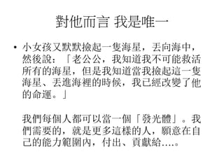 對他而言 我是唯一
• 小女孩又默默撿起一隻海星，丟向海中，
然後說：「老公公，我知道我不可能救活
所有的海星，但是我知道當我撿起這一隻
海星、丟進海裡的時候，我已經改變了他
的命運。」
我們每個人都可以當一個「發光體」。我
們需要的，就是更多這樣的人，願意在自
己的能力範圍內，付出、貢獻給….。
 