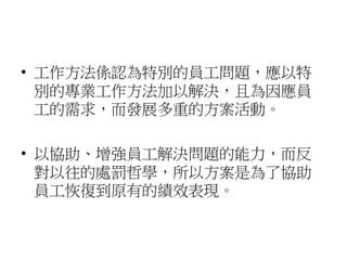 • 工作方法係認為特別的員工問題，應以特
別的專業工作方法加以解決，且為因應員
工的需求，而發展多重的方案活動。
• 以協助、增強員工解決問題的能力，而反
對以往的處罰哲學，所以方案是為了協助
員工恢復到原有的績效表現。
 