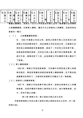 三 、 個 案公 司 之 商品 業務 簡 介
　 　 個 案 公 司 － 中 央 代 理 公 司 ， 為 配 合 國 營 之 中 央 信 託 局 之 國 家 政 策 需 要
善 盡 社 會 責 任 ， 自 西 元 一 九 八 六 年 成 為 其 代 理 人 迄 今 ， 業 務 重 心 由 初 期 的
公 教 團 體 壽 險 、 代 辦 軍 人 壽 險 ， 擴 至 今 日 之 商 業 性 人 身 壽 險 ， 茲 就 其 商 品
業 務 作 一簡 介 ：
（ 1 ） 公 教團 體 壽 險業 務：
在 1986 年 個 案 公 司 成 立 時 ， 當 時 之 保 險 市 場 上 另 有 其 他 七 家
保 險 公 司 為 其 競 爭 對 手 ， 因 此 個 案 公 司 在 初 成 立 時 ， 乃 循 著 中 央
信 託 局 之 經 營 線 路 來 推 廣 業 務 ， 經 過 了 一 年 的 努 力 但 效 果 不 彰 ，
故 經 過 股 東 會 的 協 商 ， 決 定 由 公 教 人 員 上 著 手 進 行 業 務 推 展 ， 經
過 半 年 後 ， 業 務 成 長 了 二 倍 ， 此 為 個 案 公 司 在 壽 險 市 場 上 奠 定 下
了 根基 。
（ 二 ） 軍人 壽 險 業務 ：
1992 起 ， 個 案 公 司 為 拓 展 業 務 ， 乃 依 據 中 央 信 託 局 之 軍 人 保 險
條 列 規 定 ， 開 始 受 理 國 防 部 委 託 辦 理 軍 人 壽 險 業 務 ， 在 不 需 自 負
盈 虧責 任的 情形 下 ， 又順 利 的 為個 案 公 司 畫 出 了 另一 塊版 圖 。
（ 三 ） 商業 性 人 身壽 險業 務 ：
1997 年 ， 個 案 公 司 為 因 應 市 場 之 需 求 ， 遂 推 出 商 業 性 之 人 身 壽
險 業 務 ， 並 採 用 電 話 行 銷 與 人 員 拜 訪 之 方 式 ， 進 行 業 務 推 展 ， 迄
今 ，尚 有 不 錯之 成績 。
第二 節 個 案 公 司－ 員工 協 助 方案 之成 立 目 的
本節 將對 個案 公司 成 立 員工 協 助 方 案 之過 程及 成立 之目 的 ， 作一 說
明 與介 紹。
087
高
雄
分
公
司 台
南
分
公
司 嘉
義
分
公
司 斗
六
分
公
司 彰
化
分
公
司 台
中
分
公
司
新
竹
分
公
司 台
北
分
公
司 基
隆
分
公
司花
蓮
分
公
司
 