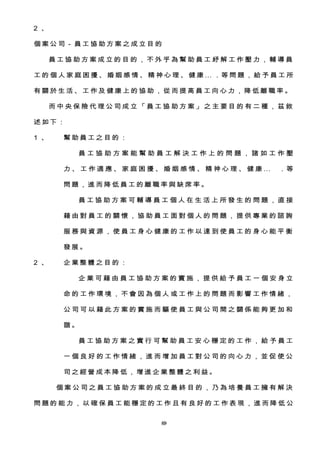 2 、
個 案 公 司－ 員 工 協 助 方案 之成 立 目 的
員 工 協 助 方 案 成 立 的 目 的 ， 不 外 乎 為 幫 助 員 工 紓 解 工 作 壓 力 ， 輔 導 員
工 的 個 人 家 庭 困 擾 、 婚 姻 感 情 、 精 神 心 理 、 健 康 … . 等 問 題 ， 給 予 員 工 所
有 關 於 生活 、 工 作及 健康 上的 協 助 ， 從 而提 高 員 工向 心力 ， 降 低離 職 率 。
而 中 央 保 險 代 理 公 司 成 立 「 員 工 協 助 方 案 」 之 主 要 目 的 有 二 種 ， 茲 敘
述 如下 ：
1 、 幫 助員 工之 目的 ：
員 工 協 助 方 案 能 幫 助 員 工 解 決 工 作 上 的 問 題 ， 諸 如 工 作 壓
力 、 工 作 適 應 、 家 庭 困 擾 、 婚 姻 感 情 、 精 神 心 理 、 健 康 … . 等
問 題， 進 而 降 低 員 工 的離 職 率 與 缺 席 率 。
員 工 協 助 方 案 可 輔 導 員 工 個 人 在 生 活 上 所 發 生 的 問 題 ， 直 接
藉 由 對 員 工 的 關 懷 ， 協 助 員 工 面 對 個 人 的 問 題 ， 提 供 專 業 的 諮 詢
服 務 與 資 源 ， 使 員 工 身 心 健 康 的 工 作 以 達 到 使 員 工 的 身 心 能 平 衡
發 展。
2 、 企 業整 體 之 目的 ：
企 業 可 藉 由 員 工 協 助 方 案 的 實 施 ， 提 供 給 予 員 工 一 個 安 身 立
命 的 工 作 環 境 ， 不 會 因 為 個 人 或 工 作 上 的 問 題 而 影 響 工 作 情 緒 ，
公 司 可 以 藉 此 方 案 的 實 施 而 驅 使 員 工 與 公 司 間 之 關 係 能 夠 更 加 和
諧 。
員 工 協 助 方 案 之 實 行 可 幫 助 員 工 安 心 穩 定 的 工 作 ， 給 予 員 工
一 個 良 好 的 工 作 情 緒 ， 進 而 增 加 員 工 對 公 司 的 向 心 力 ， 並 促 使 公
司 之經 營 成 本 降 低， 增進 企業 整體 之 利 益 。
個 案 公 司 之 員 工 協 助 方 案 的 成 立 最 終 目 的 ， 乃 為 培 養 員 工 擁 有 解 決
問 題 的 能 力 ， 以 確 保 員 工 能 穩 定 的 工 作 且 有 良 好 的 工 作 表 現 ， 進 而 降 低 公
089
 