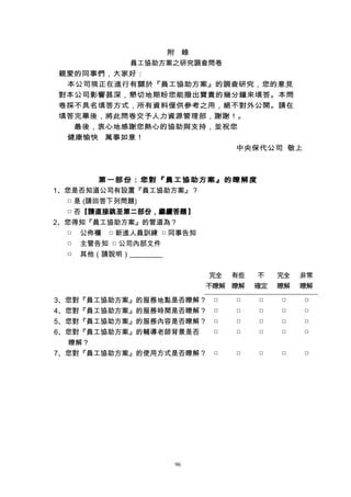附 錄
員工協助方案之研究調查問卷
親愛的同事們，大家好：
本公司現正在進行有關於『員工協助方案』的調查研究，您的意見
對本公司影響甚深，懇切地期盼您能撥出寶貴的幾分鐘來填答。本問
卷採不具名填答方式，所有資料僅供參考之用，絕不對外公開。請在
填答完畢後，將此問卷交予人力資源管理部，謝謝！。
最後，衷心地感謝您熱心的協助與支持，並祝您
健康愉快 萬事如意！
中央保代公司 敬上
第一部份：您對『員工協助方案』的瞭解度
1、您是否知道公司有設置『員工協助方案』？
□ 是 (請回答下列問題)
□ 否【請直接跳至第二部份，繼續答題】
2、您得知『員工協助方案』的管道為？
□ 公佈欄 □ 新進人員訓練 □ 同事告知
□ 主管告知 □ 公司內部文件
□ 其他（請說明）
完全
不瞭解
有些
瞭解
不
確定
完全
瞭解
非常
瞭解
3、您對『員工協助方案』的服務地點是否瞭解？ □ □ □ □ □
4、您對『員工協助方案』的服務時間是否瞭解？ □ □ □ □ □
5、您對『員工協助方案』的服務內容是否瞭解？ □ □ □ □ □
6、您對『員工協助方案』的輔導老師背景是否
瞭解？
□ □ □ □ □
7、您對『員工協助方案』的使用方式是否瞭解？ □ □ □ □ □
96
 