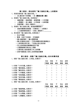 第二部份：您在使用『員工協助方案』上的認知
1、您是否使用過『員工協助方案』？
□ 是 (請回答下列問題) □ 否【請跳至第 4 題】
2、您使用『員工協助方案』的原因為？
□ 婚姻問題 □ 家庭問題 □ 感情問題 □ 工作問題
□ 人際關係 □ 身心健康 □ 公司制度 □ 法律問題
□ 財務問題 □ 其他（請說明）
3、您使用『員工協助方案』是透過哪種管道？
□ 直接和輔導老師連絡 □ 同事推介 □ 主管推介
□ 人力資源管理部推介 □ 其他（請說明）
4、您未使用『員工協助方案』的原因為？
□ 完全不需要
□ 需要，但因下列因素：【可複選】
□ 擔心會被嘲笑 □ 擔心影響考績
□ 擔心記錄無法保密 □ 不信任輔導老師的專業能力
□ 上班時間非常忙碌 □ 下班後必須立刻回家
□ 怕上班時間接受輔導會受到干擾
□ 主管願意幫忙解決私人問題
□ 主管有能力協助處理工作上的問題
□ 主管不願意員工利用上班時間接受輔導
第三部份：您對『員工協助方案』的未來需求度
1、您對『員工協助方案－工作面』的需求？
完全
不需要
有些
需要
不
確定
完全
需要
非常
需要
1.1 您對『工作升遷』的需求？ □ □ □ □ □
1.2 您對『專長發展』的需求？ □ □ □ □ □
1.3 您對『績效考核』的需求？ □ □ □ □ □
1.4 您對『工作調適』的需求？ □ □ □ □ □
1.5 您對『前程規劃』的需求？ □ □ □ □ □
1.6 您對『退休計劃』的需求？ □ □ □ □ □
1.7 您對『學習進修』的需求？ □ □ □ □ □
2、您對『員工協助方案－生活面』的需求？
完全
不需要
有些
需要
不
確定
完全
需要
非常
需要
2.1 您對『婚姻問題』的需求？ □ □ □ □ □
2.2 您對『情感問題』的需求？ □ □ □ □ □
2.3 您對『子女問題』的需求？ □ □ □ □ □
2.4 您對『人際關係』的需求？ □ □ □ □ □
97
 