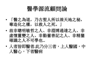醫學源流顧問論
• 「醫之為道，乃古聖人所以泄天地之秘，
奪造化之權，以救人之死。」
• 故非聰明敏哲之人、非淵博通達之人、非
虛懷靈變之人、非勤奮善記之人、非精鑒
確識之人不可學也..
• 人者皆即醫者.此乃分三者，上人醫國，中
人醫心，下者醫病
 