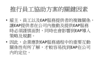 推行員工協助方案的關鍵因素
• 雇主、員工以及EAP服務提供者的複雜關係，
讓EAP提供者在公司內推動及提供EAP服務
時必須謹慎面對，同時也會影響到EAP導入
策略及規劃。
• 因此，企業應對EAP服務過程中的重要互動
關係性有所了解，才較容易找到EAP在公司
內的定位。
 