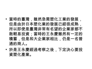 • 當時的臺灣，雖然急需塑化工業的發展，
但是由於日本塑化業的發展已經很成熟，
所以即使是臺灣非常有名望的企業家都不
敢輕易投資；當時的王永慶雖然有一定的
積蓄，但是和大企業家相比，仍是一名普
通的商人。
• 於是王永慶經過考察之後，下定決心要投
資塑化產業。
 