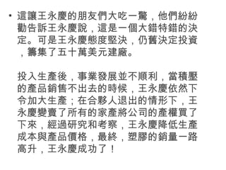 • 這讓王永慶的朋友們大吃一驚，他們紛紛
勸告訴王永慶說，這是一個大錯特錯的決
定。可是王永慶態度堅決，仍舊決定投資
，籌集了五十萬美元建廠。
投入生產後，事業發展並不順利，當積壓
的產品銷售不出去的時候，王永慶依然下
令加大生產；在合夥人退出的情形下，王
永慶變賣了所有的家產將公司的產權買了
下來，經過研究和考察，王永慶降低生產
成本與產品價格，最終，塑膠的銷量一路
高升，王永慶成功了！
 