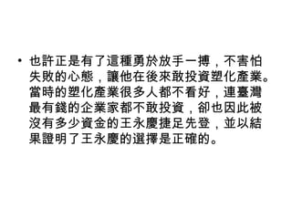 • 也許正是有了這種勇於放手一搏，不害怕
失敗的心態，讓他在後來敢投資塑化產業。
當時的塑化產業很多人都不看好，連臺灣
最有錢的企業家都不敢投資，卻也因此被
沒有多少資金的王永慶捷足先登，並以結
果證明了王永慶的選擇是正確的。
 