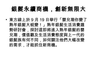 銀髮永續商機，創新無限大
• 東方線上於 9 月 19 日舉行「嬰兒潮你變了
熟年銀髮大蛻變！」熟年銀髮生活消費趨
勢研討會，探討這即將進入熟年銀髮的嬰
兒潮，價值觀及生活消費態度與上一代的
銀髮族有何不同，如何關注他們大幅改變
的需求，才能抓住新商機。
 
