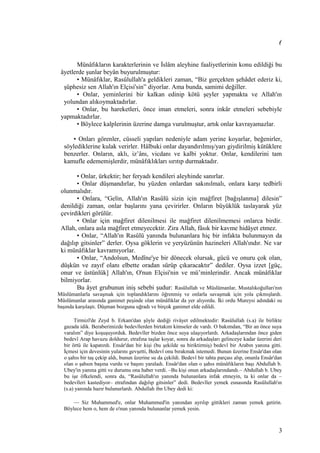 (
Münâfıkların karakterlerinin ve İslâm aleyhine faaliyetlerinin konu edildiği bu
âyetlerde şunlar beyân buyurulmuştur:
• Münâfıklar, Rasûlullah'a geldikleri zaman, “Biz gerçekten şehâdet ederiz ki,
şüphesiz sen Allah'ın Elçisi'sin” diyorlar. Ama bunda, samimi değiller.
• Onlar, yeminlerini bir kalkan edinip kötü şeyler yapmakta ve Allah'ın
yolundan alıkoymaktadırlar.
• Onlar, bu hareketleri, önce iman etmeleri, sonra inkâr etmeleri sebebiyle
yapmaktadırlar.
• Böylece kalplerinin üzerine damga vurulmuştur, artık onlar kavrayamazlar.
• Onları görenler, cüsseli yapıları nedeniyle adam yerine koyarlar, beğenirler,
söylediklerine kulak verirler. Hâlbuki onlar dayandırılmış/yarı giydirilmiş kütüklere
benzerler. Onların, aklı, iz’ânı, vicdanı ve kalbi yoktur. Onlar, kendilerini tam
kamufle edememişlerdir, münâfıklıkları sırıtıp durmaktadır.
• Onlar, ürkektir; her feryadı kendileri aleyhinde sanırlar.
• Onlar düşmandırlar, bu yüzden onlardan sakınılmalı, onlara karşı tedbirli
olunmalıdır.
• Onlara, “Gelin, Allah'ın Rasûlü sizin için mağfiret [bağışlanma] dilesin”
denildiği zaman, onlar başlarını yana çevirirler. Onların büyüklük taslayarak yüz
çevirdikleri görülür.
• Onlar için mağfiret dilenilmesi ile mağfiret dilenilmemesi onlarca birdir.
Allah, onlara asla mağfiret etmeyecektir. Zira Allah, fâsık bir kavme hidâyet etmez.
• Onlar, “Allah'ın Rasûlü yanında bulunanlara hiç bir infakta bulunmayın da
dağılıp gitsinler” derler. Oysa göklerin ve yeryüzünün hazineleri Allah'ındır. Ne var
ki münâfıklar kavramıyorlar.
• Onlar, “Andolsun, Medîne'ye bir dönecek olursak, gücü ve onuru çok olan,
düşkün ve zayıf olanı elbette oradan sürüp çıkaracaktır” dediler. Oysa izzet [güç,
onur ve üstünlük] Allah'ın, O'nun Elçisi'nin ve mü’minlerindir. Ancak münâfıklar
bilmiyorlar.
Bu âyet grubunun iniş sebebi şudur: Rasûlullah ve Müslümanlar, Mustalıkoğulları'nın
Müslümanlarla savaşmak için toplandıklarını öğrenmiş ve onlarla savaşmak için yola çıkmışlardı.
Müslümanlar arasında ganimet peşinde olan münâfıklar da yer alıyordu. İki ordu Mureysi adındaki su
başında karşılaştı. Düşman bozguna uğradı ve birçok ganimet elde edildi.
Tirmizî'de Zeyd b. Erkam'dan şöyle dediği rivâyet edilmektedir: Rasûlullah (s.a) ile birlikte
gazada idik. Beraberimizde bedevîlerden birtakım kimseler de vardı. O bakımdan, “Bir an önce suya
varalım” diye koşuşuyorduk. Bedevîler bizden önce suya ulaşıyorlardı. Arkadaşlarından önce giden
bedevî Arap havuzu doldurur, etrafına taşlar koyar, sonra da arkadaşları gelinceye kadar üzerini deri
bir örtü ile kapatırdı. Ensâr'dan bir kişi (bu şekilde su biriktirmiş) bedevî bir Arabın yanına gitti.
İçmesi için devesinin yularını gevşetti, Bedevî onu bırakmak istemedi. Bunun üzerine Ensâr'dan olan
o şahıs bir taş çekip aldı, bunun üzerine su da çekildi. Bedevî bir tahta parçası alıp, onunla Ensâr'dan
olan o şahsın başına vurdu ve başını yaraladı. Ensâr'dan olan o şahıs münâfıkların başı Abdullah b.
Ubey'in yanına gitti ve durumu ona haber verdi. –Bu kişi onun arkadaşlarındandı.– Abdullah b. Ubey
bu işe öfkelendi, sonra da, “Rasûlullah'ın yanında bulunanlara infak etmeyin, ta ki onlar da –
bedevîleri kastediyor– etrafından dağılıp gitsinler” dedi. Bedevîler yemek esnasında Rasûlullah'ın
(s.a) yanında hazır bulunurlardı. Abdullah ibn Ubey dedi ki:
— Siz Muhammed'e, onlar Muhammed'in yanından ayrılıp gittikleri zaman yemek getirin.
Böylece hem o, hem de o'nun yanında bulunanlar yemek yesin.
3
 
