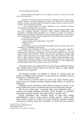 Sonra da arkadaşlarına şöyle dedi:
— Andolsun Medîne'ye döneceğiniz vakit, hiç şüphesiz en şerefli ve kuvvetli olan, en hakir
olanı oradan çıkartacaktır.
Zeyd dedi ki: Bu sırada ben amcamın terkisinde idim. Abdullah b. Ubey'in sözlerini işittim,
amcama söyledim. O da gidip Rasûlullah'a (s.a) haber verdi. Rasûlullah (s.a) Ubey'e haber
gönderdi, o da yemin ederek bunu inkâr etti. Rasûlullah (s.a) bunun üzerine onu tasdik etti, beni de
yalanladı. Amcam bana gelerek şöyle dedi:
— Sen ne yapmak istedin? İşte sonunda Rasûlullah (s.a) da, münâfıklar (Tirmizî'de;
Müslümanlar) da sana öfkelendi ve seni yalanladı.
(Zeyd b. Erkam) dedi ki: O bakımdan daha önce hiçbir kimseye karşı göstermedikleri kadar
bana karşı cüretkârlık gösterdiler. (Tirmizî'de, “Hiçbir kimsenin kederlenmediği kadar
kederlendim” şeklindedir) Nihâyet Rasûlullah (s.a) ile birlikte bir seferde yol alıyorken ve
kederden başımı öne eğmişken Rasûlullah (s.a) yanıma gelerek kulağımı büktü ve yüzüme güldü.
Onun bu hâlini dünyada ebediyyen yaşamaya değiştirmem. Sonra Ebû Bekr bana yetişerek sordu:
— Rasûlullah (s.a) sana ne dedi?
Ben de şöyle karşılık verdim:
— Bir şey demedi, sadece kulağımı büktü ve bana güldü.
Ebû Bekr şöyle dedi:
— Müjde sana!
Sonra Ömer bana yetişti, ona da Ebû Bekr'e söylediğimin benzerini söyledim. Sabah olunca
Rasûlullah (s.a), el-Münâfıkûn sûresi'ni okudu.1
Müfessirler şöyle demişlerdir: Hz. Ömer'in (r.a) ücretlisi, savaşların birinde Abdullah b.
Ubey'in ücretlisi [adamı] ile dövüştü. Hz. Ömer'in (r.a) adamı, Abdullah b. Ubey için,
hoşlanmayacağı sözler sarf etti, onun hakkında sert sözler kullandı. Abdullah b. Ubey de, yanında
birtakım kimseler varken öfkelenip, “Allah'a yemin ederim ki, eğer Medîne'ye dönersek, daha
şerefli ve güçlü olanlar, hakir ve zayıf olanları mutlaka oradan sürüp çıkaracaktır” dedi. “Daha
şerefli ve güçlü” ifadesiyle kendisini, “hakir ve zayıf” ifadesiyle, (hâşâ) Rasûlullah'ı kastetti.
Kavmine dönüp, Muhâcirleri kastederek, “Şu heriflere yardımda bulunmazsanız, şüphesiz onlar
memleketinizden çekip giderler. Öyleyse onlara infakta bulunmayın ki, onlar Muhammed'in
etrafından dağılıp gitsinler” dedi. İşte bunun üzerine bu âyet nâzil oldu.2
Paragrafın âyetleri açık olmakla birlikte biz, birkaç hususa değinmek istiyoruz.
Önce münâfık tanımı üzerinde duralım. Kur’ân'da ilk olarak yer aldığı Ankebût
sûresi'nde şu izahı yapmıştık:
‫نافق‬‫ن‬‫من‬ [münâfıq] sözcüğü, “yer altındaki ev, barınak, in” anlamına gelen ‫نق‬‫ن‬‫نف‬
[nefeqa] sözcüğünden gelir. Kertenkele ve yaban faresinin yer altındaki yuvalarına
‫نفقة‬ [nüfeqa] ve ‫[نافقة‬nâfiqa] denir.
Yaban faresinin yer altında birden çok yuvası olur. Başını birinden çıkarır,
kaçtığı zaman yer altındaki yuvalardan hangisine gittiği bilinmez. O nedenle de
yakalanmaz.
Münâfığa bu ismin verilmesinin sebebi, birden çok inancının olmasıdır. O, bir
bakarsın İslâm dinine girmiş, bir bakarsın ondan çıkmış bir başka inanca girmiştir.3
Dinî bir terim olarak nifaq, “inanmadığı hâlde çeşitli sebeplerden dolayı ve
menfaati icabı kendini Müslüman göstermek; Allah'a, Rasûlü'ne ve mü’minlere
düşmanlığını gizlemek” demektir. Bunu yapan kişiye de “münâfık” denir.
Âyetten anlaşıldığına göre, münâfığın burada ön plâna çıkan özelliği,
yükümlülüklerden kolayca sıyrılıp çıkmaya teşebbüs etmesidir. Toplum içinde
fesatçı olmaları, akılları sıra Allah'a oyun etmeye kalkmaları, gösterişçi olmaları,
salât görevine gönülsüz, üşene üşene katılmaları, bu önemli görevden kaçmaları,
1
Kurtubî, el-Câmiu li Ahkâmi'l-Kur’ân.
2
Râzî, Mefâtihu'l-Ğayb.
3
Lisânu'l-Arab; c. 8, s. 656-657, “Nfq” mad.
4
 