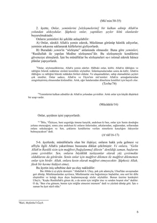 (Mü’min/30-35)
2. âyette, Onlar, yeminlerini [sözleşmelerini] bir kalkan edinip Allah'ın
yolundan alıkoydular. Şüphesiz onlar, yaptıkları şeyler kötü olanlardır
buyurulmaktadır.
Onların yeminleri iki şekilde anlaşılabilir:
A) Onlar, sürekli Allah'a yemin ederek, Müslüman görünüp hâinlik ediyorlar,
yeminin arkasına saklanarak küfürlerini gizliyorlardı.
B) Buradaki yemin'in “sözleşme” anlamında olmasıdır. Buna göre yeminleri,
“Rasûlullah ile yapılan Medîne sözleşmesi”dir. Bu sözleşmeyle kendilerini
güvenceye almışlardı. İşte bu münâfıklar bu sözleşmeleri su-i istimal ederek hâince
plânlar yapıyorlardı.
74
Onlar, söylemediklerine, Allah'a yemin ederler. Hâlbuki onlar, küfrü; Allah'ın ilâhlığını ve
rabliğini bilerek reddetme sözünü kesinlikle söylediler. İslâmlaşmalarından sonra da kâfir; Allah'ın
ilâhlığını ve rabliğini bilerek reddeden birileri oldular. Ve ulaşamadıkları, sahip olamadıkları şeyleri
çok istediler. Onlar sadece, Allah'ın ve Elçisi'nin mü’minleri Allah'ın armağanlarından
zenginleştirmiş olmasından kinlendiler. Artık, eğer hatalarından dönerlerse kendileri için hayırlı olur.
(Tevbe/74)
16
Yeminlerini kalkan edindiler de Allah'ın yolundan çevirdiler. Artık onlar için küçük düşürücü
bir azap vardır.
(Mücâdele/16)
Onlar, şeytânın işini yapıyorlardı:
16,17
İblis, “Öyleyse, beni azgınlığa itmene karşılık, andolsun ki ben, onlar için Senin dosdoğru
yoluna oturacağım, sonra yine andolsun ki onların önlerinden, arkalarından, sağlarından, sollarından
onlara sokulacağım ve Sen, çoklarını kendilerine verilen nimetlerin karşılığını ödeyenler
bulmayacaksın” dedi.
(A‘râf/16-17)
5-6. âyetlerde, münâfıklarla olan bir ilişkiye; onların hakk yola gelmesi ve
affıyla ilgili Allah'a yakarılması hususuna dikkat çekilmiştir: Ve onlara, “Gelin
Allah'ın Rasûlü sizin için mağfiret [bağışlanma] dilesin” denildiği zaman, başlarını
yana çevirdiler. Sen, onların büyüklük taslayanlar olarak yüz çevirmekte
olduklarını da görürsün. Senin onlar için mağfiret dilemen ile mağfiret dilememen
onlar için birdir. Allah, onlara kesin olarak mağfiret etmeyecektir. Şüphesiz Allah,
fâsık bir kavme hidâyet etmez.
Bu âyetin iniş sebebine dair şu olay nakledilir:
İbn Abbâs (r.a) şöyle demiştir: “Abdullah b. Ubey, pek çok adamıyla, Uhud'dan savaşmadan
geri dönüp, Müslümanlardan ayrılınca, Müslümanlar ona buğzetmeye başladılar, onu sert bir dille
eleştirdiler ve kulağı duya duya hoşlanmayacağı sözler söylediler. Bunun üzerine kardeşleri
Ubey'e, “Keşke Rasûlullah'a gitsen de, o da senin için istiğfar etse ve senden hoşnut olsa” dediler.
O da, “Ben o'na gitmem, benim için istiğfar etmesini istemem” dedi ve yüzünü dönüp gitti. İşte o
zaman bu âyet nâzil oldu.6
6
Râzî, Mefâtihu'l-Ğayb.
6
 