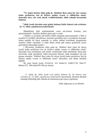 10
Ve sizden birinize ölüm gelip de, ‘Rabbim! Beni yakın bir süre sonuna
kadar geciktirsen, ben de böylece sadaka versem ve sâlihlerden olsam’
demezden önce, size rızık olarak verdiklerimizden Allah yolunda harcamada
bulunun.
11
Allah, kendi süresinin sonu gelmiş bulunan hiçbir kimseyi asla ertelemez
de. Ve Allah, yaptıklarınıza haberdardır.
Münâfıklarla ilgili açıklamalardan sonra mü’minlere kurtuluş yolu
gösterilmektedir. Âyetlerin ifadeleri gâyet açık ve nettir:
• Malları ve çocukları mü’minleri Allah'ı anmaktan alıkoymamalıdır. (“Mal ve
çocuklar”ın özellikle zikredilmesi, insanların genellikle mal ve çocuklarını korumak,
onlara şatafatlı bir hayat yaşatmak ve onlara istikbal hazırlamak meşgalesinin
insanları Allah'ı zikretmek ve salâtı ikâme etmek gibi imanın gereklerini yerine
getirmekten alıkoyduğu içindir.)
• Mü’minler, kendilerine ölüm gelip de, “Rabbim! Beni yakın bir süreye
[ecele] kadar geciktirsen ben de böylece sadaka versem ve sâlihlerden olsam”
demezden önce, kendilerine rızık olarak verilenlerden infak etmelidirler. Buna göre
mü’minler, infak etmelidirler. İnfak etmeyenler âhirette, infak etmedikleri için çok
pişman olacaklar; “Rabbim! Beni yakın bir süreye [ecele] kadar geciktirsen, ben de
böylece sadaka versem ve sâlihlerden olsam” diyecekler, ama dönüş mümkün
değildir.
Bu uyarı birçok âyette (Tevbe/24, Al-i İmrân/14, Enfâl/27-28, Sebe/37,
Bakara/272, Mü’minûn/99-100) yer almıştı:
11. âyette de, Allah, kendi eceli gelmiş bulunan hiç bir kimseyi asla
ertelemez de. Ve Allah, yaptıklarınıza haberdardır buyurularak, âhiretten dönüşün
olmadığı bildirildiği gibi, ölümün de ertelenmeyeceği uyarısı yapılmıştır.
Allah, doğrusunu en iyi bilendir.
8
 