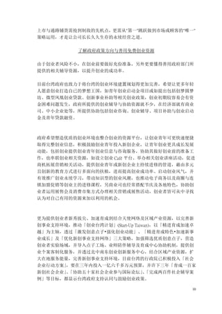 10
上市与通路铺货需抢到制敌的先机点，更需从"第一"跳跃做到市场或顾客的"唯一"
策略运用，才是让公司长长久久生存的永续经营之道。
了解政府政策方向与善用免费创业资源
由于创业者风险不小，在创业前要做好充份准备，另外更要懂得善用政府部门所
提供的相关辅导资源，以提升创业的成功率。
目前台湾政府也致力于将台湾的创业环境建置规划得更加完善，希望让更多年轻
人愿意创业打造自已的梦想王国，如青年创业启动金项目或如提出包括创梦圆梦
坊、微型凤凰创业贷款、创新事业补助等相关创业政策，创业初期较容易会有资
金困难问题发生，政府所提供的创业辅导与协助资源就不少，在经济部就有商业
司、中小企业处等，所提供协助包括创业咨询、创业辅导、项目补助与创业启动
金及青年贷款融资。
政府希望塑造优质的创业环境也整合创业的资源平台，让创业青年可更快速便捷
取得完整创业信息，积极鼓励创业青年投入新创企业，让青年创业更具成长发展
动能，包括创业提供创业青年创业信息与咨询服务，协助其做好创业前的准备工
作，也串联创业相关资源，如设立创业 Café 平台、举办相关创业讲座活动，促进
商机拓展营销相关活动，提供创业青年或新创企业主持续进修的管道，藉由多元
且创新的教育方式进行多面向的扶植，进而提高创业成功率、启动创业风气，并
有效推广创业永续学习，带动知识型的创业风潮，也推动电子商务以及商圈与连
锁加盟促销等创业主的进修课程，另商业司也经常搭配节庆及各地特色，协助创
业者运用展售会及消费市集方式办理相关营销或展售活动，创业者皆可从中寻找
认为对自己有用的资源来加以利用的机会。
更为提供创业者新秀拔尖、加速育成到结合天使网络及区域产业资源，以完善新
创事业支持环境，推动「创业台湾计划」(Start-Up Taiwan)，以「精进育成加速卓
越」为主轴，透过「激发创意点子•强化创业动能」、「精进育成特色•加速新事
业成长」及「优化新创事业支持网络」三大策略，加强筛选优质创意点子，营造
创业者实验场域，并导入点子工场、业师陪伴辅导及育成中心协助机制，提供创
业个案客制化服务，并透过北中南东创业创新服务中心，结合区域产业资源，扩
大在地服务能量，完善新创事业支持环境，目前台湾的行政院已积极投入「社会
企业行动方案」
，要在三年内投入一亿六千多万元预算，并许下三年「育成一百家
新创社会企业」
、
「协助五十家社会企业参与国际论坛」
、
「完成两百件社企辅导案
例」等目标，都显示台湾政府支持认同与鼓励创业政策。
 