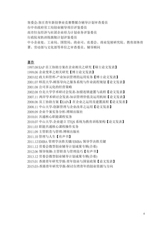 4
客委会-客庄青年新创事业竞赛暨媒合辅导计划审查委员
台中市政府劳工局创业辅导项目评鉴委员
高市妇女经济与社团企业培力计划业务评鉴委员
行政院双轨训练旗舰计划评鉴委员
中小企业处、工业局、国贸局、商业司、农委会、商业发展研究院、教育部体育
署、劳动部与文化部等单位之审查委员、辅导顾问
著作
1997.08 EAP 员工协助方案在企业相关之研究【硕士论文发表】
1999.06 企业变革之相关研究【博士论文发表】
2003.02 政大科管所-产业知识管理的运用实务【博士论文发表】
2001.07 师范大学-顾客导向之服务系统与作业流程规划【论文发表】
2001.08 公司多元化的经营策略
2002.08 台北大学学术研讨会发表-加盟连锁建置与流程【论文发表】
2007.11 两岸学术研讨会发表-知识管理价值及运用机制【论文发表】
2008.06 员工协助方案【EAPs】在企业之运用及建置流程【论文发表】
2008.11 中山大学-创新管理与企业改革之运用【论文发表】
2009.09 企业个案实务分析-博硕出版社
2010.01 共通核心职能课程实务
2010.07 中山大学-企业建立 TTQS 系统为教育训练架构【论文发表】
2011.03 职能共通核心课程操作实务
2011.09 主管职责与管理-博硕出版社
2011.10 管理与人生【有声书】
2011.12 EMBA 管理学决胜关键/ EMBA 领导学决胜关键
2011.12 劳委会微型创业辅导计划成果专辑(合着)
2012.06 领导统御-主管职责与管理技巧【有声书】
2013.12 劳委会微型创业辅导计划成果专辑(合着)
2015.01 香港青年研究学报-青年创业与国家政策【论文发表】
2015.03-香港青年研究学报-探讨台湾青年的创业资源与方向
 