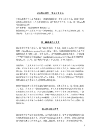 5
成功创业青年 青年创业成功
少有人敢断言自己是否能成为一名成功的创业家，即使已经创了业，尚且不能定
论是否已创业成功，
「人人都可以创业」这个观点并没有错；但是，却不是人人都
可以创业成功的。
青年有梦想 ! 想改变世界！想改变自已!
但创业的选择只是生涯其中的一条道路而已，所以建议青年在打算创业之前，只
须自问：
「我想让这一生过得很有意义吗？」
。
没一蹴就成的创业者
创业是青年在离开校园后，除了就业外的另一个选项，根据 2010-2012 年全球创业
观察（Global Entrepreneurship Monitor; GEM）指出，台湾具有创业意图之民众性别
比例将近各半(男性 53.1%、女性 46.9%)，且年纪愈轻之创业意图愈高，又实际处
于早期阶段创业活动(Total Early-stage Entrepreneurship Activity; TEA)之男女比例分
别为 62.3%、37.7%，且多数集中于 25-34 岁(29.6%)、35-44 岁(28.9%)。
谈到创业，几乎人人都有自己的一套见解，然而真正付诸执行的个案实在是屈指
可数。原因就是害怕创业的人总是多过愿意承受创业压力的人，这种心态是无可
厚非的，但是那些害怕创业失败的人若能转化心态，就能以不同态度来体验创业
这计划与梦想，会发觉创业的想法其实并不是那么可怕的。相反地，创业可以让
自已更能安排时间及驾驭自己的人生。尤其是，当看到自己的创业点子慢慢实现，
那种成就之情并不是局外人所能够心领体会的。
但部分的创业者往往在创业过程等到生意清淡；交不出店租了；发不出员工薪资
了；拖延厂商货款了…等经营有困难后，才认真思考梦想事业与实际经营的落差，
在重新修正经营路线了；产品与服务的调整了等等符合市场与顾客认同后，才会
真正建立起自有独特经营的模式，少有一蹴就成的创业成功者，大都都在不断调
整营运作业与多次修正下奠定事业根基，这其间有着许许多多成功创业的小秘诀，
而这些秘诀并非都来自创业成功个案的经验，很多是从失败的例子中去反省、领
悟而来的。
创业的业种与趋势
创业者有时会为了降低经营风险，大多以传统服务业、零售业等较传统的基本谋
生交易型的创业型态居多，其实青年应该尝试以新市场、新特色、新服务的开创
思考及新技术结合的优势方式，来投入创意型、新需求型、新市场的新兴产业。
 