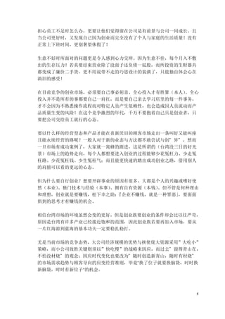 8
担心员工不足时怎么办，更要让他们觉得留在公司是有前景与公司一同成长。且
当公司更好时，又发现自己因为创业而完全没有了个人与家庭的生活质量！没有
正常上下班时间，更别奢望休假了！
生意不好时所面对的问题更是令人感到心力交瘁。因为生意不佳，每个月入不敷
出的生存压力！若真要结束营业除了没面子还负债一屁股，而所投资的生财器具
都变成了廉价二手货，更不用说带不走的巧思设计的装潢了，只能独自体会心在
淌泪的感受！
在目前竞争的创业市场，必须要自己事必躬亲、全心投入才有胜算（本人）
。全心
投入并不是所有的事都要自己一肩扛，而是要自己亲去学习店里的每一件事务，
才不会因为不熟悉操作流程而对特定人员产生依赖性，也会造成因人员流动而产
品质量生变的风险！在这个竞争激烈的年代，千万不要抱着自己只是创业者，只
要把公司交给员工就行的心态。
要以什么样的经营型态和产品才能在喜新厌旧的顾客市场走出一条叫好又能叫座
且能永续经营的路呢？一般人对于新的业态与方法都不敢尝试与创”异”，然而
一旦市场有成功案例了，大家就一窝蜂的跟进，这是所谓的（台湾没三日的好光
景）市场上的趋势走向，每个人都想要进入创业的过程能够少花冤枉力、少走冤
枉路、少花冤枉钱、少生冤枉气；而且能更快速的踏出成功创业之路，借用别人
的肩膀可以看的更远的心态。
但为什么要自行创业？想要开辟事业的原因有很多，大都是个人的兴趣或嗜好使
然（本业）
、独门技术与经验（本事）
、拥有自有资源（本钱）
。但不管是何种理由
和理想，创业就是要赚钱，松下幸之助：
『企业不赚钱，就是一种罪恶」
，要面面
俱到的思考才有赚钱的机会。
相信台湾市场的环境虽然会变的更好，但是创业族要创业的条件却会比以往严苛，
原因是台湾有许多产业已经接近饱和的范围，因此创业族若要再加入市场，要从
一片红海游到蓝海的基本功夫一定要稳扎稳打。
尤是当前市场的竞争态势，大公司经济规模的优势与挟使庞大资源采用”大吃小”
策略，而小公司致胜关键则须以”快吃慢”的战略来因应，而过去”留得青山在，
不怕没材烧”的观念；因应时代变化也要改为”随时创造新青山，随时有材烧”
的市场需求趋势与顾客导向的应变经营准则，毕竟"换了位子就要换脑袋，时时换
新脑袋，时时有新位子"的机会。
 