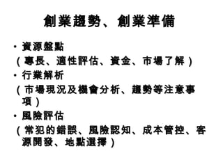 創業趨勢、創業準備
• 資源盤點資源盤點
（專長、適性評估、資金、市場了解）（專長、適性評估、資金、市場了解）
• 行業解析行業解析
（市場現況及機會分析、趨勢等注意事（市場現況及機會分析、趨勢等注意事
項）項）
• 風險評估風險評估
（常犯的錯誤、風險認知、成本管控、客（常犯的錯誤、風險認知、成本管控、客
源開發、地點選擇）源開發、地點選擇）
 