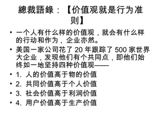 總裁語錄：【价值观就是行为准
则】
• 一个人有什么样的价值观，就会有什么样
的行动和作为 , 企业亦然。
• 美国一家公司花了 20 年跟踪了 500 家世界
大企业，发现他们有个共同点，即他们始
终如一地坚持四种价值观——
• 1. 人的价值高于物的价值
• 2. 共同价值高于个人价值
• 3. 社会价值高于利润价值
• 4. 用户价值高于生产价值
 
