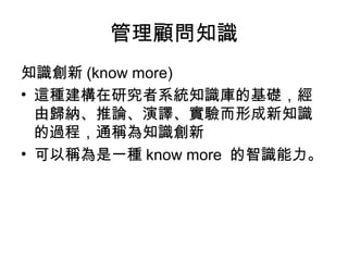 管理顧問知識
知識創新 (know more)
• 這種建構在研究者系統知識庫的基礎，經
由歸納、推論、演譯、實驗而形成新知識
的過程，通稱為知識創新
• 可以稱為是一種 know more 的智識能力。
 