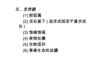 五、思想觀
(1) 耐孤獨
(2) 活在當下 ( 追求成就而不貪求成
功 )
(3) 惜緣惜福
(4) 參與社團
(5) 宗教信仰
(6) 事業生命的延續
 