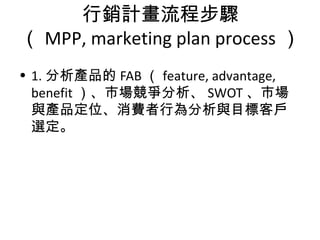 行銷計畫流程步驟
（ MPP, marketing plan process ）
• 1. 分析產品的 FAB （ feature, advantage,
benefit ）、市場競爭分析、 SWOT 、市場
與產品定位、消費者行為分析與目標客戶
選定。
 