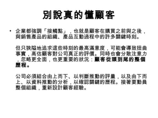 別說真的懂顧客
• 企業都強調「接觸點」，也就是顧客在購買之前與之後，
與銷售產品的組織、產品互動過程中的許多關鍵時刻。
但只狹隘地追求這些時刻的最高滿意度，可能會導致扭曲
事實，高估顧客對公司真正的評價。同時也會分散注意力
，忽略更全面，也更重要的狀況：顧客從頭到尾的整個
歷程。
公司必須結合由上而下、以判斷推動的評量，以及由下而
上、以資料推動的分析，以確認關鍵的歷程。接著要動員
整個組織，重新設計顧客經驗。
 