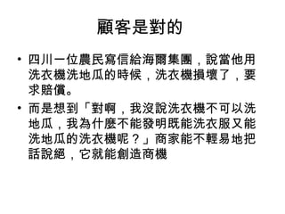 顧客是對的
• 四川一位農民寫信給海爾集團，說當他用
洗衣機洗地瓜的時候，洗衣機損壞了，要
求賠償。
• 而是想到「對啊，我沒說洗衣機不可以洗
地瓜，我為什麼不能發明既能洗衣服又能
洗地瓜的洗衣機呢？」商家能不輕易地把
話說絕，它就能創造商機
 