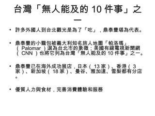 台灣「無人能及的 10 件事」之
一
• 許多外國人到台北觀光是為了「吃」，鼎泰豐堪為代表。
• 鼎泰豐的小籠包被義大利知名旅人地圖「帕洛瑪」
（ Palomar ）選為台北市的象徵；美國有線電視新聞網
（ CNN ）也將它列為台灣「無人能及的 10 件事」之一。
• 鼎泰豐已在海外成功展店，日本（ 13 家）、香港（ 3
家）、新加坡（ 18 家）、曼谷、雅加達、雪梨都有分店
。
• 優質人力與食材，完善消費體驗和服務
 