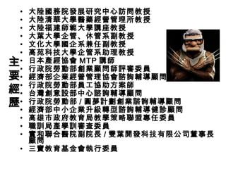 • 大陸國務院發展研究中心訪問教授
• 大陸清華大學醫藥經營管理所教授
• 大陸福建師範大學講座教授
• 大葉大學企管、休管系副教授
• 文化大學國企系兼任副教授
• 高苑科技大學企管系助理教授
• 日本產經協會 MTP 講師
• 行政院勞動部創業顧問師評審委員
• 經濟部企業經營管理協會諮詢輔導顧問
• 行政院勞動部員工協助方案師
• 台灣創意設部中心諮詢輔導顧問
• 行政院勞動部 / 圓夢計劃創業諮詢輔導顧問
• 經濟部中小企業升級轉型諮詢輔導健診顧問
• 高雄市政府教育局教學策略聯盟專任委員
• 職訓局產學訓審查委員
• 實和聯合醫院副院長 / 雙葉開發科技有限公司董事長
顧問
• 三寶教育基金會執行委員
主主
要要
經經
歷歷
 