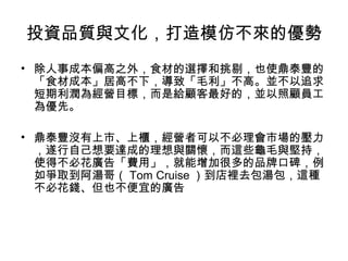 投資品質與文化，打造模仿不來的優勢
• 除人事成本偏高之外，食材的選擇和挑剔，也使鼎泰豐的
「食材成本」居高不下，導致「毛利」不高。並不以追求
短期利潤為經營目標，而是給顧客最好的，並以照顧員工
為優先。
• 鼎泰豐沒有上市、上櫃，經營者可以不必理會市場的壓力
，遂行自己想要達成的理想與關懷，而這些龜毛與堅持，
使得不必花廣告「費用」，就能增加很多的品牌口碑，例
如爭取到阿湯哥（ Tom Cruise ）到店裡去包湯包，這種
不必花錢、但也不便宜的廣告
 