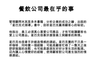 餐飲公司最在乎的事
管理顧問米其里多本書籍，分析企業的成功之鑰，出版的
「星巴克式領導」書中，剖析星巴克贏得顧客心的秘密。
他指出，員工必須真心喜愛公司產品，才有可能讓顧客也
愛上公司產品。星巴克很善於激發員工與顧客的熱情。
星巴克也很拿手於創造情感的連結。星巴克賣的不只是一
杯咖啡，同時賣一個經驗；可能是顧客忙碌了一整天之後
舒舒服服的放鬆，也可能是跟朋友好好分享生活的點滴。
店內讓人心情變好的經驗，使得顧客對公司產生強烈的情
感連結。
 