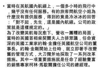 • 當時在英航國內航線上，一個多小時的飛行中
，幾乎沒有任何服務。有的旅客問航空小姐為
什麼沒有提供服務，得到的竟是冷冰冰的回答
：「對不起，先生，這是國內航線。公司的政
策就是這樣規定的。」
為了改變英航每況愈下、營收一團糟的局面，
當時的英國首相柴契爾夫人力排眾議，任命資
深的英國工業家約翰‧金擔任英國航空公司的董
事長。約翰‧金剛開始上任時，就立即著手改變
舊的管理方式，大刀闊斧地採取了一系列改革
措施。其中一項重要措施就是任命了經驗豐富
的銷售專家柯林‧馬歇爾擔任公司的總經理。
 
