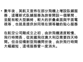 • 數年後，英航又宣佈在部分飛機上增設臥鋪服
務，這種新式臥鋪服務為旅客開設一個單間，
並配有較大型躺椅，較大的折疊桌面與平面電
視等，也就是提供如同現在頭等艙的貼心服務
在航空公司剛成立之初，由於飛機速度較慢、
飛行時間長，從英國飛往澳大利亞需要四天時
間。但自從噴射型飛機問世後，由於飛行時間
大幅縮短，這項服務曾一度消失。
 