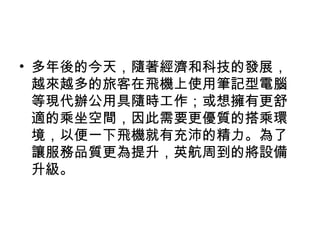 • 多年後的今天，隨著經濟和科技的發展，
越來越多的旅客在飛機上使用筆記型電腦
等現代辦公用具隨時工作；或想擁有更舒
適的乘坐空間，因此需要更優質的搭乘環
境，以便一下飛機就有充沛的精力。為了
讓服務品質更為提升，英航周到的將設備
升級。
 