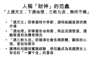 人稱「財神」的范蠡
「上通天文，下通地理，三教九流，無所不曉」
• 「通天文」即掌握時令季節，適時組織貨源供應
市場
• 「通地理」即掌握各地物產，商品流通管道、運
輸管道和消費等情況
• 「通三教九流」即摸清社會各類群體、顧客的心
理、習俗和需求
• 廣博的知識和實踐經驗，使范蠡成為我國歷史上
有名的「一擲千金」的富翁
 