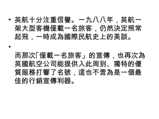 • 英航十分注重信譽。一九八八年，英航一
架大型客機僅載一名旅客，仍然決定照常
起飛，一時成為國際民航史上的美談。
•
而那次｢僅載一名旅客」的宣傳，也再次為
英國航空公司能提供入此周到、獨特的優
質服務打響了名號，這也不啻為是一個最
佳的行銷宣傳利器。
 