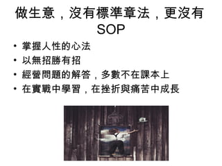 做生意，沒有標準章法，更沒有
SOP
• 掌握人性的心法
• 以無招勝有招
• 經營問題的解答，多數不在課本上
• 在實戰中學習，在挫折與痛苦中成長
 