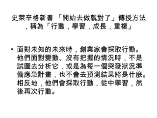 史萊辛格新書 「開始去做就對了」傳授方法
，稱為「行動，學習，成長，重複」
• 面對未知的未來時，創業家會採取行動。
他們面對變動、沒有把握的情況時，不是
試圖去分析它，或是為每一個突發狀況準
備應急計畫，也不會去預測結果將是什麼。
相反地，他們會採取行動，從中學習，然
後再次行動。
 