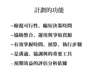 計劃的功能
–檢視可行性、縮短決策時間
–協助整合、運用與爭取資源
–有效掌握時間、預算、執行 驟步
–是溝通、協調與的重要工具
–預期效益的評估分析依據
 