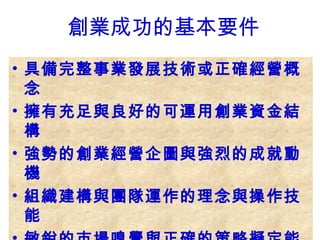 • 具備完整事業發展技術或正確經營概
念
• 擁有充足與良好的可運用創業資金結
構
• 強勢的創業經營企圖與強烈的成就動
機
• 組織建構與團隊運作的理念與操作技
能
創業成功的基本要件
 