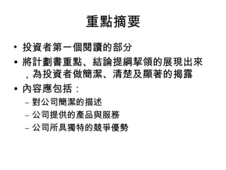 重點摘要
• 投資者第一個閱讀的部分
• 將計劃書重點、結論提綱挈領的展現出來
，為投資者做簡潔、清楚及顯著的揭露
• 內容應包括：
– 對公司簡潔的描述
– 公司提供的產品與服務
– 公司所具獨特的競爭優勢
 