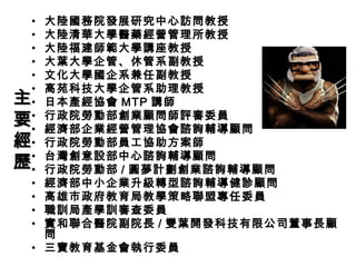 • 大陸國務院發展研究中心訪問教授
• 大陸清華大學醫藥經營管理所教授
• 大陸福建師範大學講座教授
• 大葉大學企管、休管系副教授
• 文化大學國企系兼任副教授
• 高苑科技大學企管系助理教授
• 日本產經協會 MTP 講師
• 行政院勞動部創業顧問師評審委員
• 經濟部企業經營管理協會諮詢輔導顧問
• 行政院勞動部員工協助方案師
• 台灣創意設部中心諮詢輔導顧問
• 行政院勞動部 / 圓夢計劃創業諮詢輔導顧問
• 經濟部中小企業升級轉型諮詢輔導健診顧問
• 高雄市政府教育局教學策略聯盟專任委員
• 職訓局產學訓審查委員
• 實和聯合醫院副院長 / 雙葉開發科技有限公司董事長顧
問
• 三寶教育基金會執行委員
主主
要要
經經
歷歷
 