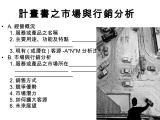 34
計畫書之市場與行銷分析
• A. 經營概況
1. 服務或產品之名稱
2. 主要用途、功能及特點
3. 現有 ( 或潛在 ) 客源 -A*N*M 分析法
• B. 市場與行銷分析
1. 服務或產品之市場所在
2. 銷售方式
3. 競爭優勢
4. 市場潛力
5. 如何擴大客源
6. 未來展望
 
